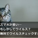 スマホが重い…もしかしてウイルス?無料でウイルスチェックする方法