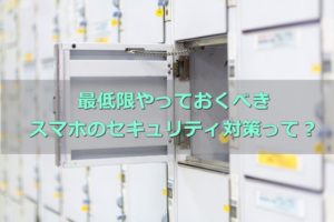 スマホのセキュリティ対策はどうしてる?最低限やるべき必要なコト